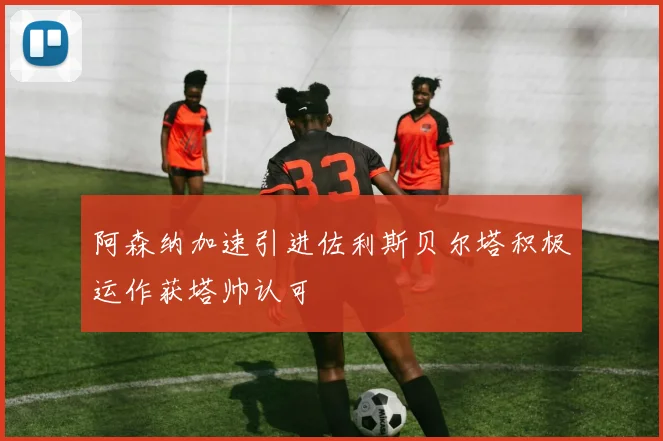 阿森纳加速引进佐利斯贝尔塔积极运作获塔帅认可