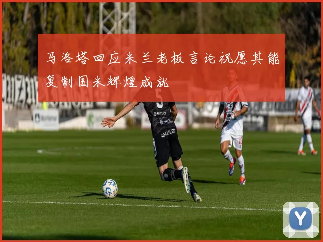 马洛塔回应米兰老板言论祝愿其能复制国米辉煌成就