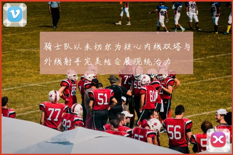 骑士队以米切尔为核心内线双塔与外线射手完美结合展现统治力