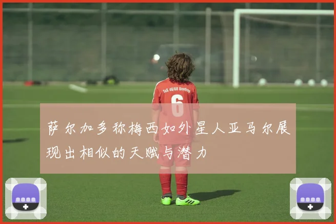 萨尔加多称梅西如外星人亚马尔展现出相似的天赋与潜力