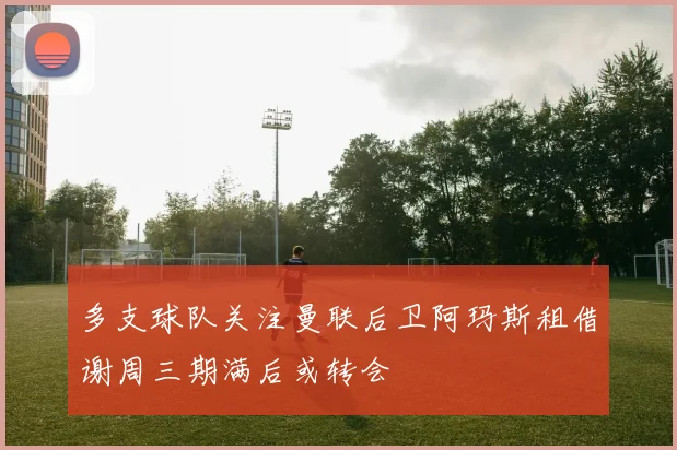多支球队关注曼联后卫阿玛斯租借谢周三期满后或转会