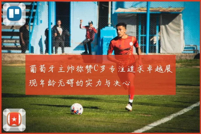 葡萄牙主帅称赞C罗专注追求卓越展现年龄无碍的实力与决心