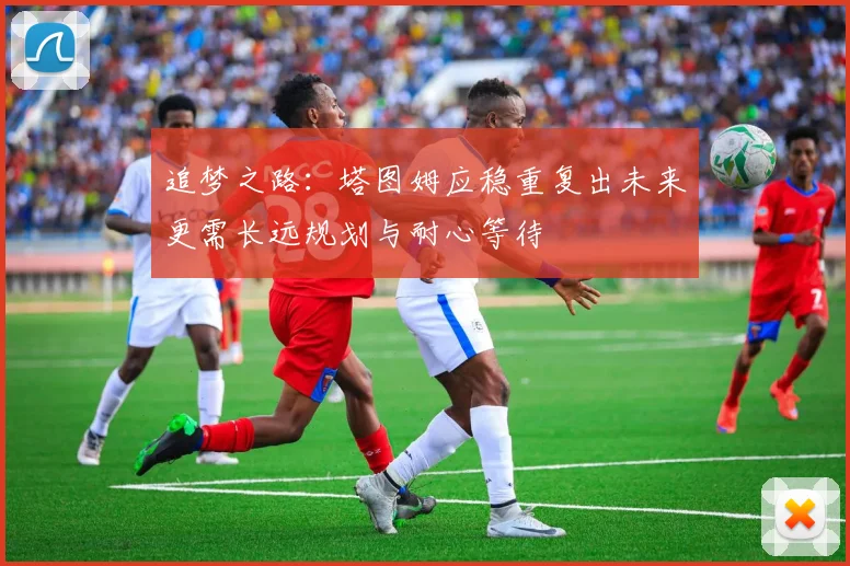 追梦之路：塔图姆应稳重复出未来更需长远规划与耐心等待