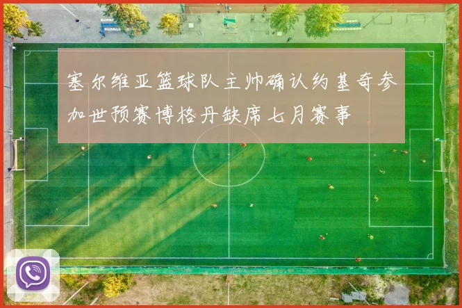塞尔维亚篮球队主帅确认约基奇参加世预赛博格丹缺席七月赛事