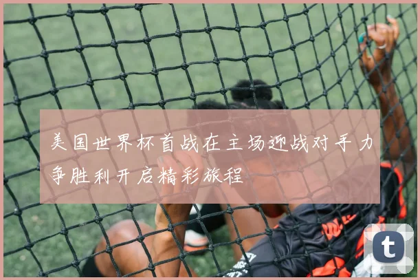 美国世界杯首战在主场迎战对手力争胜利开启精彩旅程