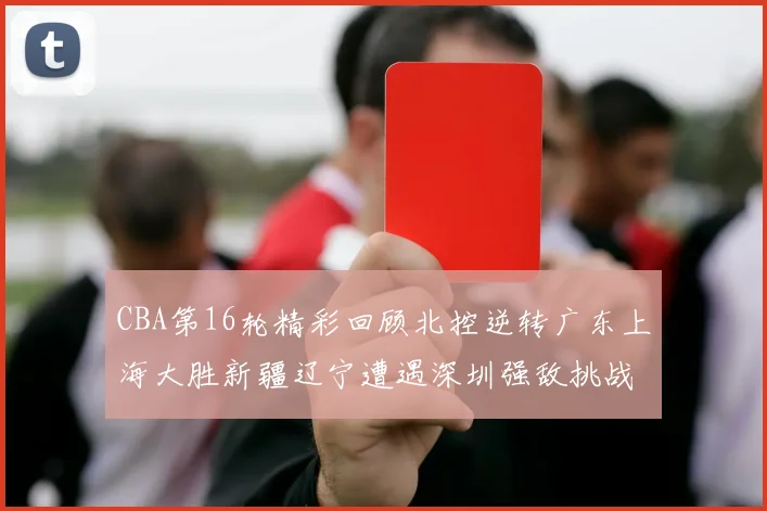 CBA第16轮精彩回顾北控逆转广东上海大胜新疆辽宁遭遇深圳强敌挑战