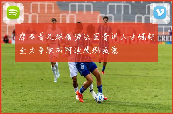 摩洛哥足球借势法国青训人才崛起全力争取布阿迪展现诚意