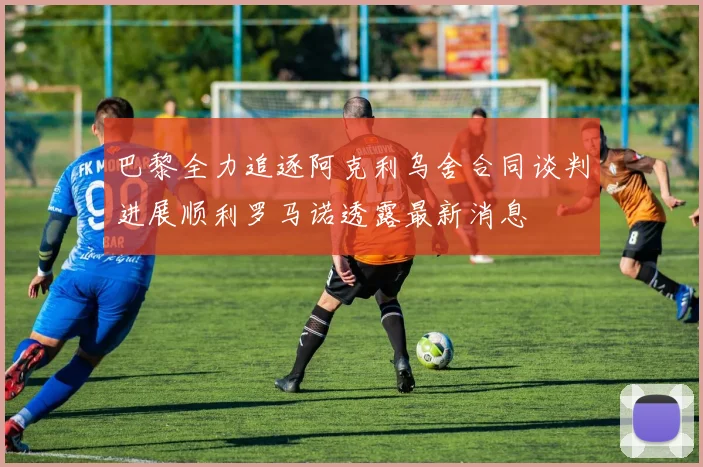 巴黎全力追逐阿克利乌舍合同谈判进展顺利罗马诺透露最新消息
