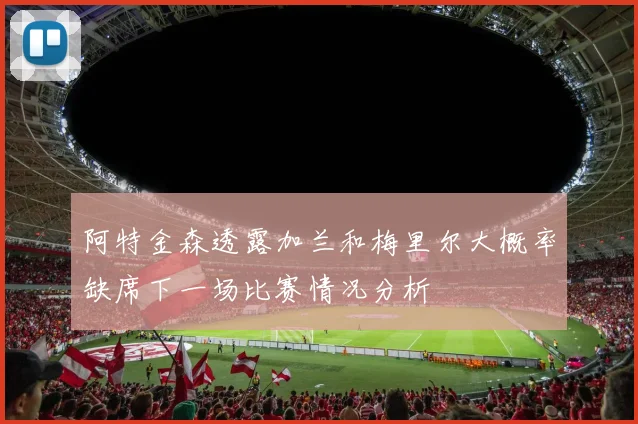 阿特金森透露加兰和梅里尔大概率缺席下一场比赛情况分析