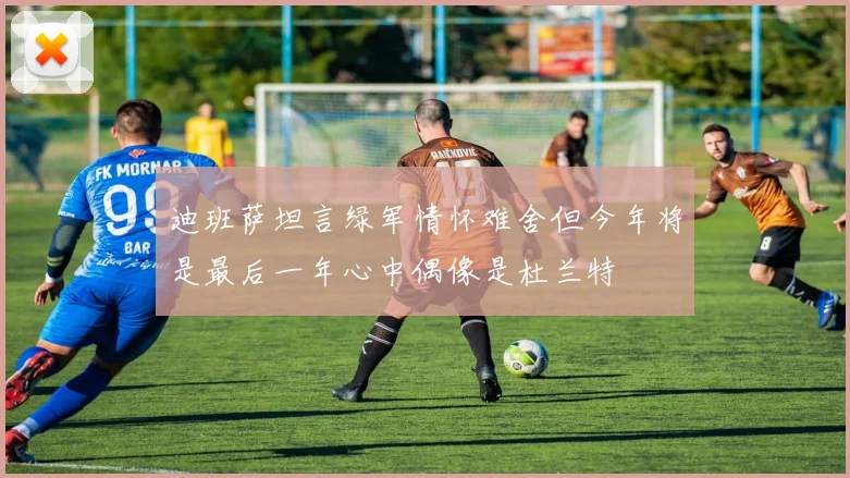迪班萨坦言绿军情怀难舍但今年将是最后一年心中偶像是杜兰特