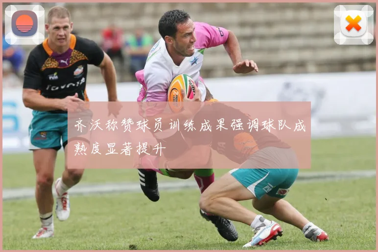 齐沃称赞球员训练成果强调球队成熟度显著提升