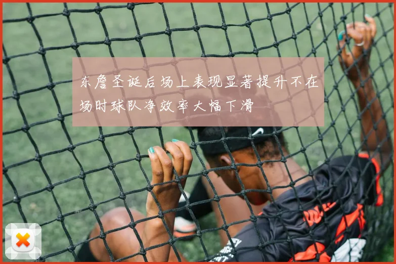 东詹圣诞后场上表现显著提升不在场时球队净效率大幅下滑