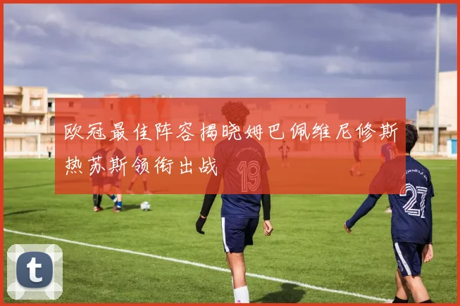 欧冠最佳阵容揭晓姆巴佩维尼修斯热苏斯领衔出战