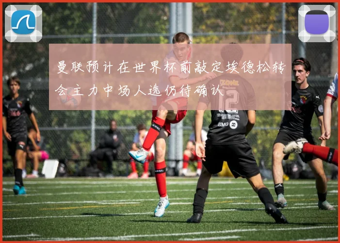 曼联预计在世界杯前敲定埃德松转会主力中场人选仍待确认