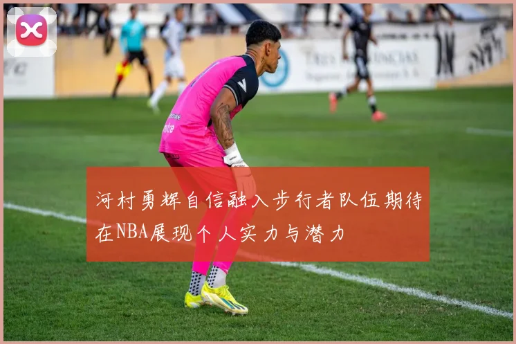 河村勇辉自信融入步行者队伍期待在NBA展现个人实力与潜力