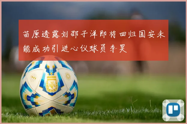 苗原透露刘邵子洋即将回归国安未能成功引进心仪球员李昊