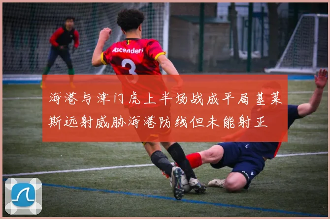 海港与津门虎上半场战成平局基莱斯远射威胁海港防线但未能射正