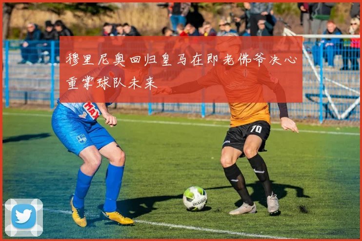 穆里尼奥回归皇马在即老佛爷决心重掌球队未来