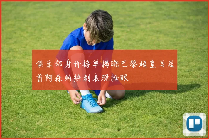 俱乐部身价榜单揭晓巴黎超皇马居首阿森纳热刺表现抢眼