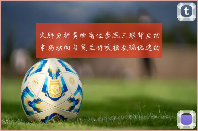 文胖分析黄蜂高位套现三球背后的市场动向与莫兰特吹杨表现低迷的影响