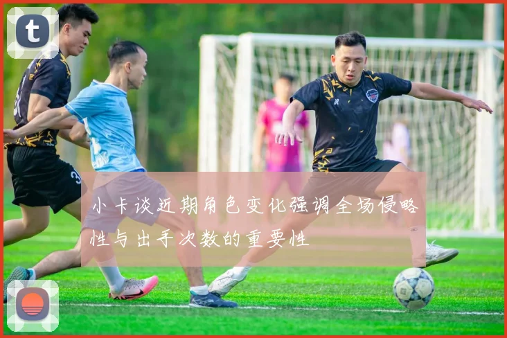 小卡谈近期角色变化强调全场侵略性与出手次数的重要性