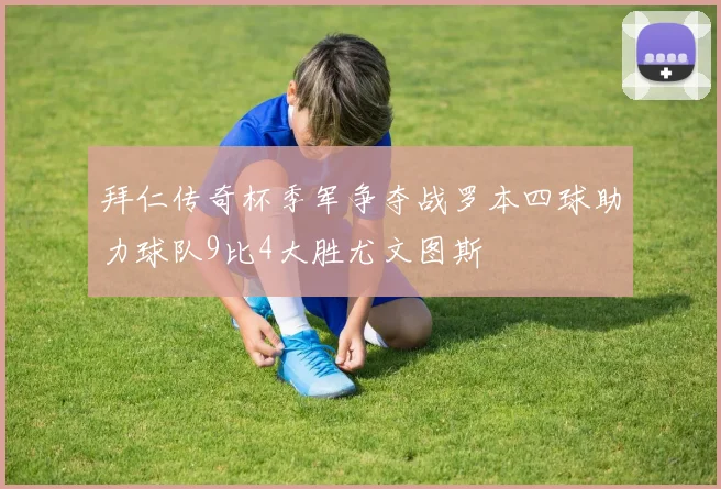 拜仁传奇杯季军争夺战罗本四球助力球队9比4大胜尤文图斯