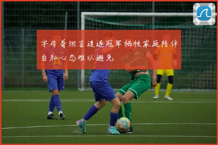 字母哥坦言追逐冠军牺牲家庭陪伴自私心态难以避免