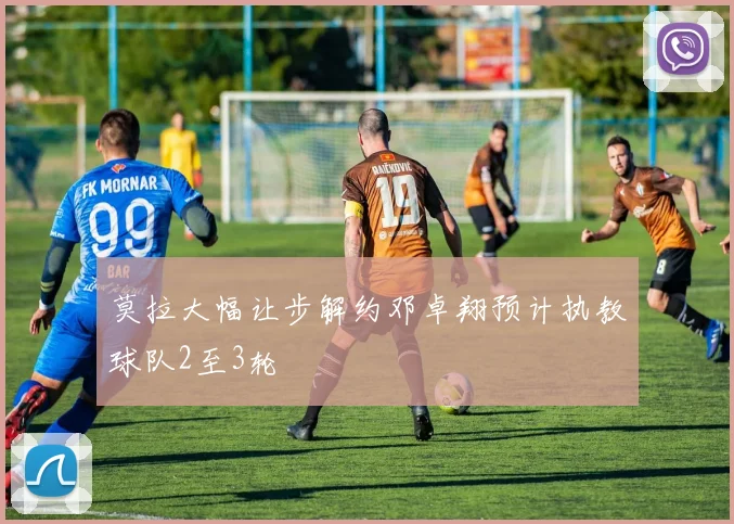 莫拉大幅让步解约邓卓翔预计执教球队2至3轮